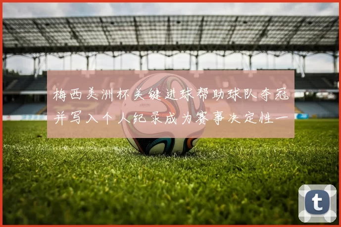 梅西美洲杯关键进球帮助球队夺冠并写入个人纪录成为赛事决定性一刻
