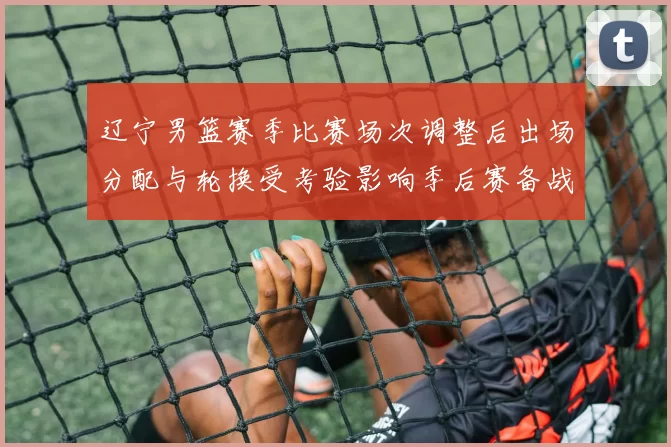 辽宁男篮赛季比赛场次调整后出场分配与轮换受考验影响季后赛备战