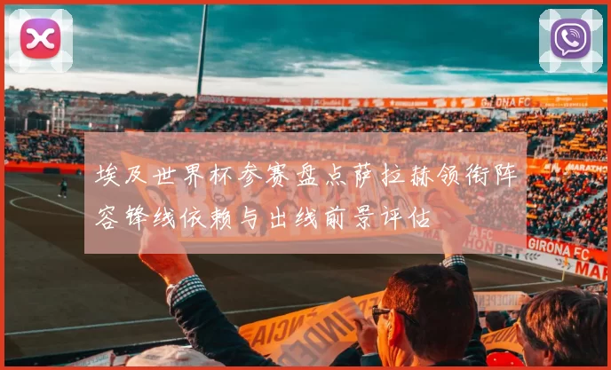 埃及世界杯参赛盘点萨拉赫领衔阵容锋线依赖与出线前景评估