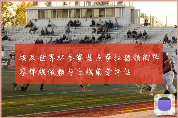 埃及世界杯参赛盘点萨拉赫领衔阵容锋线依赖与出线前景评估