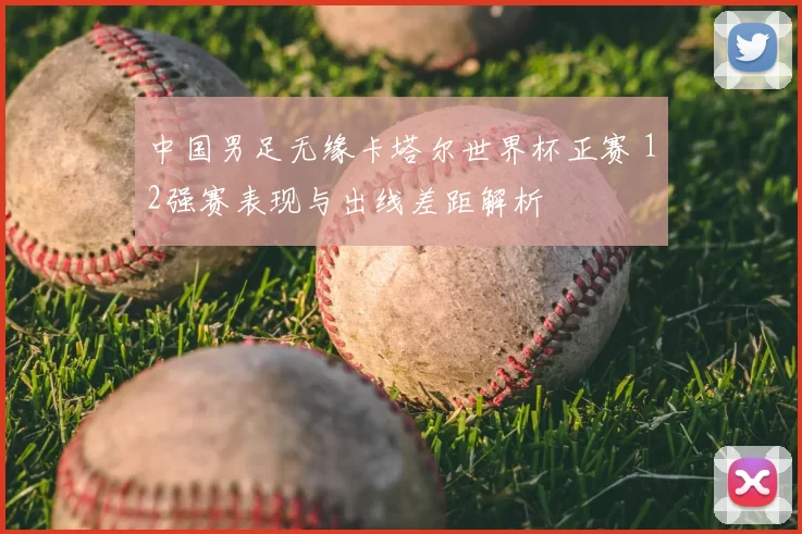 中国男足无缘卡塔尔世界杯正赛 12强赛表现与出线差距解析